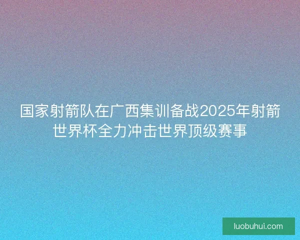 国家射箭队在广西集训备战2025年射箭世界杯全力冲击世界顶级赛事